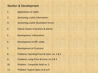 Section & Development
1. Applications of solids:
2. Sectioning a solid: Information:
3. Sectioning a solid: Illustration Terms:
4. Typical shapes of sections & planes:
5. Development: Information:
6. Development of diff. solids:
7. Development of Frustums:
8. Problems: Standing Prism & Cone: no. 1 & 2
9. Problems: Lying Prism & Cone: no.3 & 4
10. Problem: Composite Solid no. 5
11. Problem: Typical cases no.6 to 9
 
