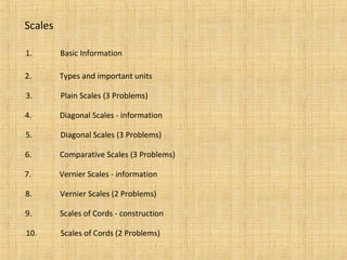 Scales
1. Basic Information
2. Types and important units
3. Plain Scales (3 Problems)
4. Diagonal Scales - information
5. Diagonal Scales (3 Problems)
6. Comparative Scales (3 Problems)
7. Vernier Scales - information
8. Vernier Scales (2 Problems)
9. Scales of Cords - construction
10. Scales of Cords (2 Problems)
 