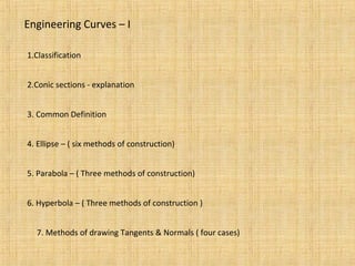 Engineering Curves – I
1.Classification
2.Conic sections - explanation
3. Common Definition
4. Ellipse – ( six methods of construction)
5. Parabola – ( Three methods of construction)
6. Hyperbola – ( Three methods of construction )
7. Methods of drawing Tangents & Normals ( four cases)
 