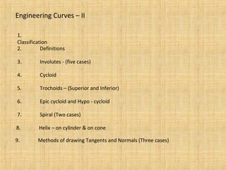 Engineering Curves – II
1.
Classification
2. Definitions
3. Involutes - (five cases)
4. Cycloid
5. Trochoids – (Superior and Inferior)
6. Epic cycloid and Hypo - cycloid
7. Spiral (Two cases)
8. Helix – on cylinder & on cone
9. Methods of drawing Tangents and Normals (Three cases)
 