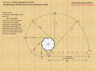 INVOLUTE OF A CIRCLE
String length MORE than πD
1 2 3 4 5 6 7 8
P
1
2
3
4
5
6
7
8
P3
3
to
p
P4
4 to p
P5
5to
p
P7
7
to
p
P6
6top
P2
2top
P1
1to
p
165 mm
(more than πD)
πD
p8
Solution Steps:
In this case string length is more
than Π D.
But remember!
Whatever may be the length of
string, mark Π D distance
horizontal i.e.along the string
and divide it in 8 number of
equal parts, and not any other
distance. Rest all steps are same
as previous INVOLUTE. Draw
the curve completely.
Problem 18: Draw Involutes of a circle.
String length is MORE than the circumference of circle.
 