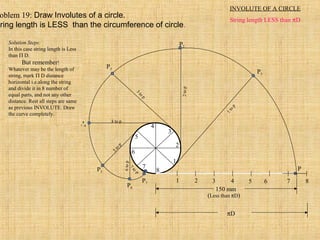 1 2 3 4 5 6 7 8
P
1
2
3
4
5
6
7
8
P3
3
to
p
P4
4 to p
P5
5to
p
P7
7
to
p
P6
6top
P2
2top
P1
1top
150 mm
(Less than πD)
πD
INVOLUTE OF A CIRCLE
String length LESS than πD
oblem 19: Draw Involutes of a circle.
tring length is LESS than the circumference of circle.
Solution Steps:
In this case string length is Less
than Π D.
But remember!
Whatever may be the length of
string, mark Π D distance
horizontal i.e.along the string
and divide it in 8 number of
equal parts, and not any other
distance. Rest all steps are same
as previous INVOLUTE. Draw
the curve completely.
 