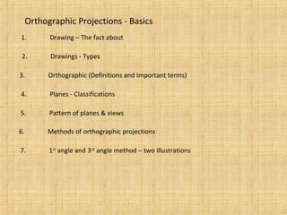 Orthographic Projections - Basics
1. Drawing – The fact about
2. Drawings - Types
3. Orthographic (Definitions and Important terms)
4. Planes - Classifications
5. Pattern of planes & views
6. Methods of orthographic projections
7. 1st
angle and 3rd
angle method – two illustrations
 