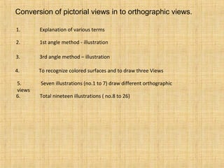Conversion of pictorial views in to orthographic views.
1. Explanation of various terms
2. 1st angle method - illustration
3. 3rd angle method – illustration
4. To recognize colored surfaces and to draw three Views
5. Seven illustrations (no.1 to 7) draw different orthographic
views
6. Total nineteen illustrations ( no.8 to 26)
 