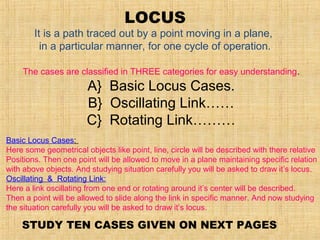 LOCUS
It is a path traced out by a point moving in a plane,
in a particular manner, for one cycle of operation.
The cases are classified in THREE categories for easy understanding.
A} Basic Locus Cases.
B} Oscillating Link……
C} Rotating Link………
Basic Locus Cases:
Here some geometrical objects like point, line, circle will be described with there relative
Positions. Then one point will be allowed to move in a plane maintaining specific relation
with above objects. And studying situation carefully you will be asked to draw it’s locus.
Oscillating & Rotating Link:
Here a link oscillating from one end or rotating around it’s center will be described.
Then a point will be allowed to slide along the link in specific manner. And now studying
the situation carefully you will be asked to draw it’s locus.
STUDY TEN CASES GIVEN ON NEXT PAGES
 