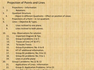 Projection of Points and Lines
1. Projections – Information
2. Notations
3. Quadrant Structure.
5. Projections of a Point – in 1st quadrant.
6. Lines – Objective & Types.
8. Lines inclined to one plane.
9. Lines inclined to both planes.
10. Imp. Observations for solution
11. Important Diagram & Tips.
12. Group A problems 1 to 5
13. Traces of Line ( HT & VT )
14. To locate Traces.
15. Group B problems: No. 6 to 8
16. HT-VT additional information.
17. Group B1 problems: No. 9 to 11
18. Group B1 problems: No. 9 to 1
4. Object in different Quadrants – Effect on position of views.
19. Lines in profile plane
20. Group C problems: No.12 & 13
21. Applications of Lines:: Information
22. Group D: Application Problems: 14 to 23
 