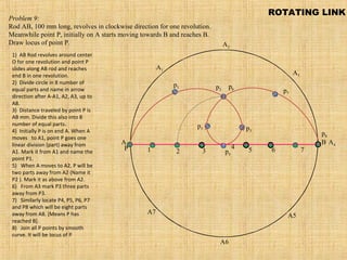 A B
A1
A2
A4
A5
A3
A6
A7
P
p1 p2
p3
p4
p5
p6
p7
p8
1 2 3
4 5 6 7
Problem 9:
Rod AB, 100 mm long, revolves in clockwise direction for one revolution.
Meanwhile point P, initially on A starts moving towards B and reaches B.
Draw locus of point P.
ROTATING LINK
1)  AB Rod revolves around center 
O for one revolution and point P 
slides along AB rod and reaches 
end B in one revolution.
2)  Divide circle in 8 number of 
equal parts and name in arrow 
direction after A-A1, A2, A3, up to 
A8.
3)  Distance traveled by point P is 
AB mm. Divide this also into 8 
number of equal parts.
4)  Initially P is on end A. When A 
moves   to A1, point P goes one 
linear division (part) away from 
A1. Mark it from A1 and name the 
point P1.
5)   When A moves to A2, P will be 
two parts away from A2 (Name it 
P2 ). Mark it as above from A2.
6)   From A3 mark P3 three parts 
away from P3.
7)   Similarly locate P4, P5, P6, P7 
and P8 which will be eight parts 
away from A8. [Means P has 
reached B].
8)   Join all P points by smooth 
curve. It will be locus of P
 