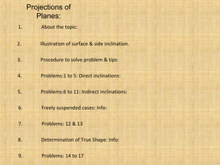 Projections of
Planes:
1. About the topic:
2. Illustration of surface & side inclination.
3. Procedure to solve problem & tips:
4. Problems:1 to 5: Direct inclinations:
5. Problems:6 to 11: Indirect inclinations:
6. Freely suspended cases: Info:
7. Problems: 12 & 13
8. Determination of True Shape: Info:
9. Problems: 14 to 17
 