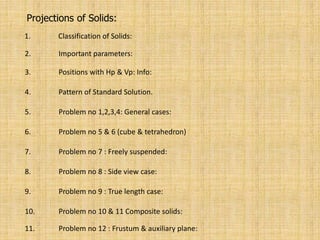 Projections of Solids:
1. Classification of Solids:
2. Important parameters:
3. Positions with Hp & Vp: Info:
4. Pattern of Standard Solution.
5. Problem no 1,2,3,4: General cases:
6. Problem no 5 & 6 (cube & tetrahedron)
7. Problem no 7 : Freely suspended:
8. Problem no 8 : Side view case:
9. Problem no 9 : True length case:
10. Problem no 10 & 11 Composite solids:
11. Problem no 12 : Frustum & auxiliary plane:
 