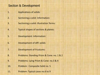 Section & Development
1. Applications of solids:
2. Sectioning a solid: Information:
3. Sectioning a solid: Illustration Terms:
4. Typical shapes of sections & planes:
5. Development: Information:
6. Development of diff. solids:
7. Development of Frustums:
8. Problems: Standing Prism & Cone: no. 1 & 2
9. Problems: Lying Prism & Cone: no.3 & 4
10. Problem: Composite Solid no. 5
11. Problem: Typical cases no.6 to 9
 