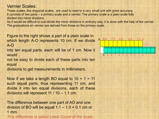 Figure to the right shows a part of a plain scale in
which length A-O represents 10 cm. If we divide
A-O
into ten equal parts, each will be of 1 cm. Now it
would
not be easy to divide each of these parts into ten
equal
divisions to get measurements in millimeters.
Now if we take a length BO equal to 10 + 1 = 11
such equal parts, thus representing 11 cm, and
divide it into ten equal divisions, each of these
divisions will represent 11 / 10 – 1.1 cm.
The difference between one part of AO and one
division of BO will be equal 1.1 – 1.0 = 0.1 cm or
1 mm.
This difference is called Least Count of the scale.
Vernier Scales:
These scales, like diagonal scales , are used to read to a very small unit with great accuracy.
It consists of two parts – a primary scale and a vernier. The primary scale is a plain scale fully
divided into minor divisions.
As it would be difficult to sub-divide the minor divisions in ordinary way, it is done with the help of the vernier.
The graduations on vernier are derived from those on the primary scale.
9.9 7.7 5.5 3.3 1.1
9 8 7 6 5 4 3 2 1 0
A
0
B
 