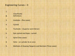 Engineering Curves – II
1.
Classificatio
n
2. Definitions
3. Involutes - (five cases)
4. Cycloid
5. Trochoids – (Superior and Inferior)
6. Epic cycloid and Hypo - cycloid
7. Spiral (Two cases)
8. Helix – on cylinder & on cone
9. Methods of drawing Tangents and Normals (Three cases)
 