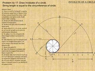 INVOLUTE OF A CIRCLE
Problem no 17: Draw Involutes of a circle.
String length is equal to the circumference of circle.
1 2 3 4 5 6 7 8
P
P8
1
2
3
4
5
6
7
8
P3
P4
4 to p
P5
P7
P6
P2
P1

D
A
Solution Steps:
1) Point or end P of string AP is exactly
D distance away from A. Means if this
string is wound round the circle, it will
completely cover given circle. B will
meet A after winding.
2) Divide D (AP) distance into 8
number of equal parts.
3) Divide circle also into 8 number of
equal parts.
4) Name after A, 1, 2, 3, 4, etc. up to 8
on D line AP as well as on circle (in
anticlockwise direction).
5) To radius C-1, C-2, C-3 up to C-8
draw tangents (from 1,2,3,4,etc to
circle).
6) Take distance 1 to P in compass and
mark it on tangent from point 1 on
circle (means one division less than
distance AP).
7) Name this point P1
8) Take 2-B distance in compass and
mark it on the tangent from point 2.
Name it point P2.
9) Similarly take 3 to P, 4 to P, 5 to P up
to 7 to P distance in compass and mark
on respective tangents and locate P3,
P4, P5 up to P8 (i.e. A) points and join
them in smooth curve it is an INVOLUTE
of a given circle.
 