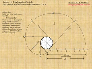 INVOLUTE OF A CIRCLE
String length MORE than D
1 2 3 4 5 6 7 8
P
1
2
3
4
5
6
7
8
P3
P4
4 to p
P5
P7
P6
P2
P1
165 mm
(more than D)
D
p8
Solution Steps:
In this case string length is more
than  D.
But remember!
Whatever may be the length of
string, mark  D distance
horizontal i.e.along the string
and divide it in 8 number of
equal parts, and not any other
distance. Rest all steps are same
as previous INVOLUTE. Draw
the curve completely.
Problem 18: Draw Involutes of a circle.
String length is MORE than the circumference of circle.
 