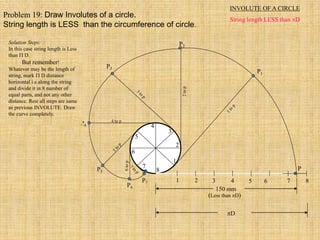 1 2 3 4 5 6 7 8
P
1
2
3
4
5
6
7
8
P3
P4
4 to p
P5
P7
P6
P2
P1
150 mm
(Less than D)
D
INVOLUTE OF A CIRCLE
String length LESS than D
Problem 19: Draw Involutes of a circle.
String length is LESS than the circumference of circle.
Solution Steps:
In this case string length is Less
than  D.
But remember!
Whatever may be the length of
string, mark  D distance
horizontal i.e.along the string
and divide it in 8 number of
equal parts, and not any other
distance. Rest all steps are same
as previous INVOLUTE. Draw
the curve completely.
 