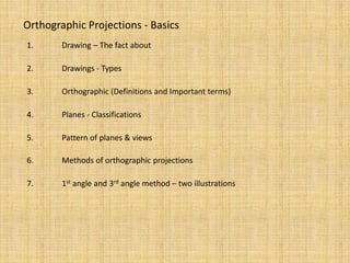 Orthographic Projections - Basics
1. Drawing – The fact about
2. Drawings - Types
3. Orthographic (Definitions and Important terms)
4. Planes - Classifications
5. Pattern of planes & views
6. Methods of orthographic projections
7. 1st angle and 3rd angle method – two illustrations
 