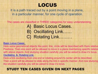 LOCUS
It is a path traced out by a point moving in a plane,
in a particular manner, for one cycle of operation.
The cases are classified in THREE categories for easy understanding.
A} Basic Locus Cases.
B} Oscillating Link……
C} Rotating Link………
Basic Locus Cases:
Here some geometrical objects like point, line, circle will be described with there relative
Positions. Then one point will be allowed to move in a plane maintaining specific relation
with above objects. And studying situation carefully you will be asked to draw it’s locus.
Oscillating & Rotating Link:
Here a link oscillating from one end or rotating around it’s center will be described.
Then a point will be allowed to slide along the link in specific manner. And now studying
the situation carefully you will be asked to draw it’s locus.
STUDY TEN CASES GIVEN ON NEXT PAGES
 