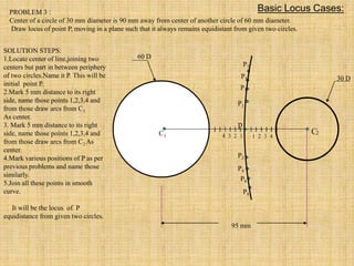 95 mm
30 D
60 D
p
4 3 2 1 1 2 3 4
C2
C1
P1
P2
P3
P4
P5
P6
P7
P8
PROBLEM 3 :
Center of a circle of 30 mm diameter is 90 mm away from center of another circle of 60 mm diameter.
Draw locus of point P, moving in a plane such that it always remains equidistant from given two circles.
SOLUTION STEPS:
1.Locate center of line,joining two
centers but part in between periphery
of two circles.Name it P. This will be
initial point P.
2.Mark 5 mm distance to its right
side, name those points 1,2,3,4 and
from those draw arcs from C1
As center.
3. Mark 5 mm distance to its right
side, name those points 1,2,3,4 and
from those draw arcs from C2 As
center.
4.Mark various positions of P as per
previous problems and name those
similarly.
5.Join all these points in smooth
curve.
It will be the locus of P
equidistance from given two circles.
Basic Locus Cases:
 