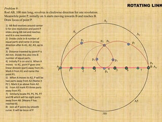 A B
A1
A2
A4
A5
A3
A6
A7
P
p1 p2
p3
p4
p5
p6
p7
p8
1 2 3
4 5 6 7
Problem 9:
Rod AB, 100 mm long, revolves in clockwise direction for one revolution.
Meanwhile point P, initially on A starts moving towards B and reaches B.
Draw locus of point P.
ROTATING LINK
1) AB Rod revolves around center
O for one revolution and point P
slides along AB rod and reaches
end B in one revolution.
2) Divide circle in 8 number of
equal parts and name in arrow
direction after A-A1, A2, A3, up to
A8.
3) Distance traveled by point P is
AB mm. Divide this also into 8
number of equal parts.
4) Initially P is on end A. When A
moves to A1, point P goes one
linear division (part) away from A1.
Mark it from A1 and name the
point P1.
5) When A moves to A2, P will be
two parts away from A2 (Name it
P2 ). Mark it as above from A2.
6) From A3 mark P3 three parts
away from P3.
7) Similarly locate P4, P5, P6, P7
and P8 which will be eight parts
away from A8. [Means P has
reached B].
8) Join all P points by smooth
curve. It will be locus of P
 
