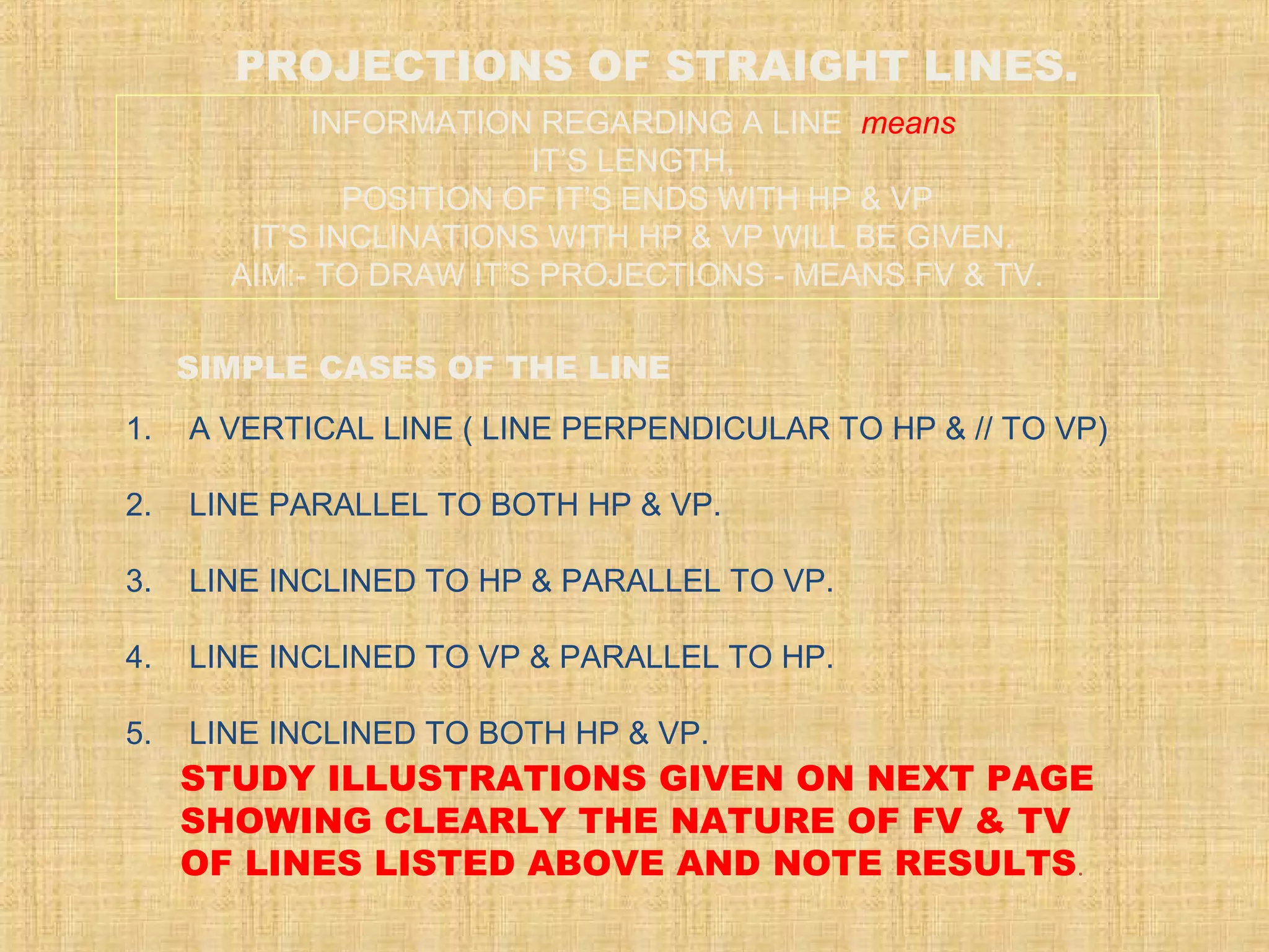 SIMPLE CASES OF THE LINE
1. A VERTICAL LINE ( LINE PERPENDICULAR TO HP & // TO VP)
2. LINE PARALLEL TO BOTH HP & VP.
3. LINE INCLINED TO HP & PARALLEL TO VP.
4. LINE INCLINED TO VP & PARALLEL TO HP.
5. LINE INCLINED TO BOTH HP & VP.
STUDY ILLUSTRATIONS GIVEN ON NEXT PAGE
SHOWING CLEARLY THE NATURE OF FV & TV
OF LINES LISTED ABOVE AND NOTE RESULTS.
PROJECTIONS OF STRAIGHT LINES.
INFORMATION REGARDING A LINE means
IT’S LENGTH,
POSITION OF IT’S ENDS WITH HP & VP
IT’S INCLINATIONS WITH HP & VP WILL BE GIVEN.
AIM:- TO DRAW IT’S PROJECTIONS - MEANS FV & TV.
 
