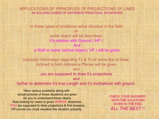 APPLICATIONS OF PRINCIPLES OF PROJECTIONS OF LINES
IN SOLVING CASES OF DIFFERENT PRACTICAL SITUATIONS.
In these types of problems some situation in the field
or
some object will be described .
It’s relation with Ground ( HP )
And
a Wall or some vertical object ( VP ) will be given.
Indirectly information regarding Fv & Tv of some line or lines,
inclined to both reference Planes will be given
and
you are supposed to draw it’s projections
and
further to determine it’s true Length and it’s inclinations with ground.
Here various problems along with
actual pictures of those situations are given
for you to understand those clearly.
Now looking for views in given ARROW directions,
YOU are supposed to draw projections & find answers,
Off course you must visualize the situation properly.
 