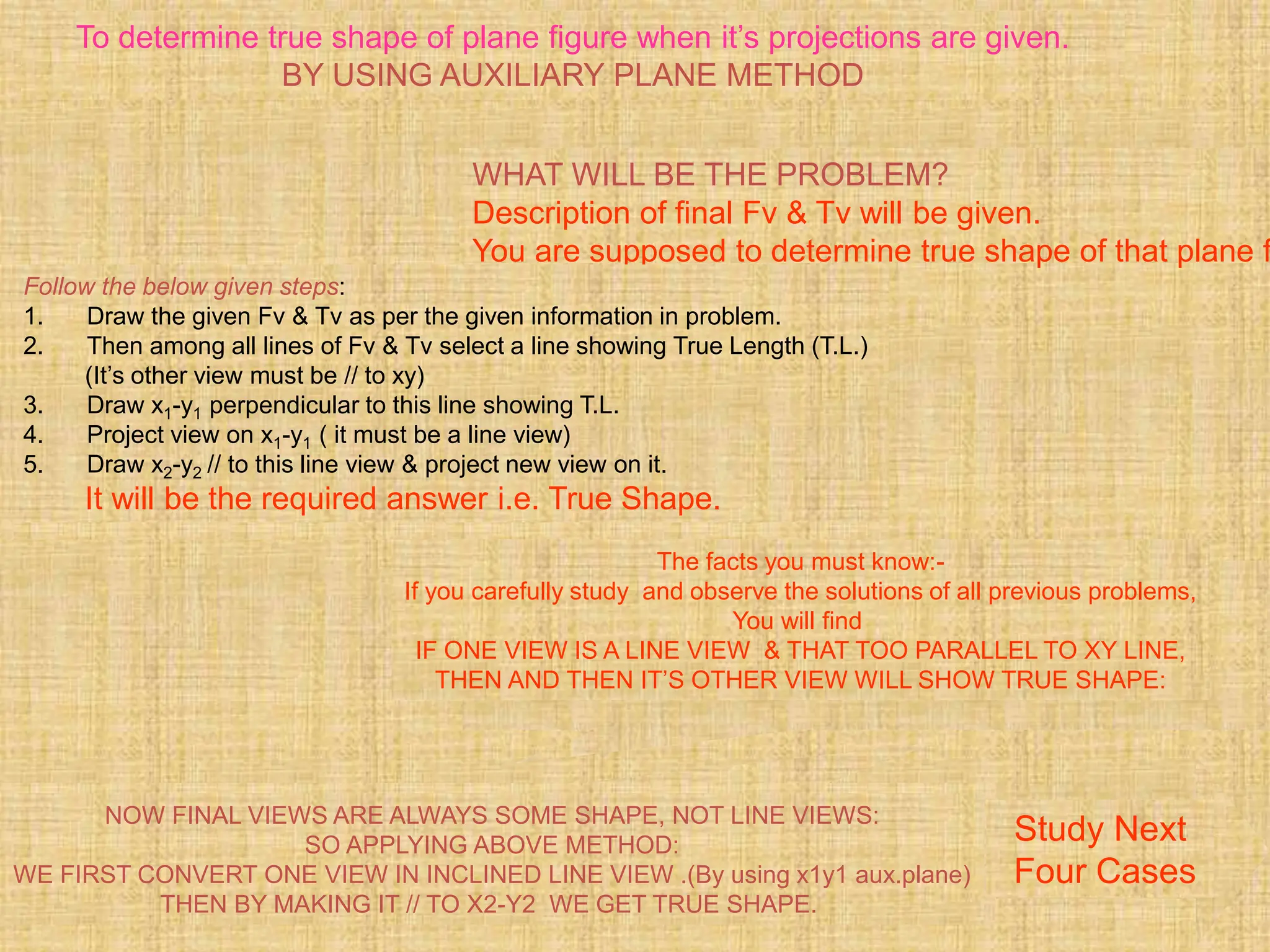 To determine true shape of plane figure when it’s projections are given.
BY USING AUXILIARY PLANE METHOD
WHAT WILL BE THE PROBLEM?
Description of final Fv & Tv will be given.
You are supposed to determine true shape of that plane f
Follow the below given steps:
1. Draw the given Fv & Tv as per the given information in problem.
2. Then among all lines of Fv & Tv select a line showing True Length (T.L.)
(It’s other view must be // to xy)
3. Draw x1-y1 perpendicular to this line showing T.L.
4. Project view on x1-y1 ( it must be a line view)
5. Draw x2-y2 // to this line view & project new view on it.
It will be the required answer i.e. True Shape.
The facts you must know:-
If you carefully study and observe the solutions of all previous problems,
You will find
IF ONE VIEW IS A LINE VIEW & THAT TOO PARALLEL TO XY LINE,
THEN AND THEN IT’S OTHER VIEW WILL SHOW TRUE SHAPE:
NOW FINAL VIEWS ARE ALWAYS SOME SHAPE, NOT LINE VIEWS:
SO APPLYING ABOVE METHOD:
WE FIRST CONVERT ONE VIEW IN INCLINED LINE VIEW .(By using x1y1 aux.plane)
THEN BY MAKING IT // TO X2-Y2 WE GET TRUE SHAPE.
Study Next
Four Cases
 