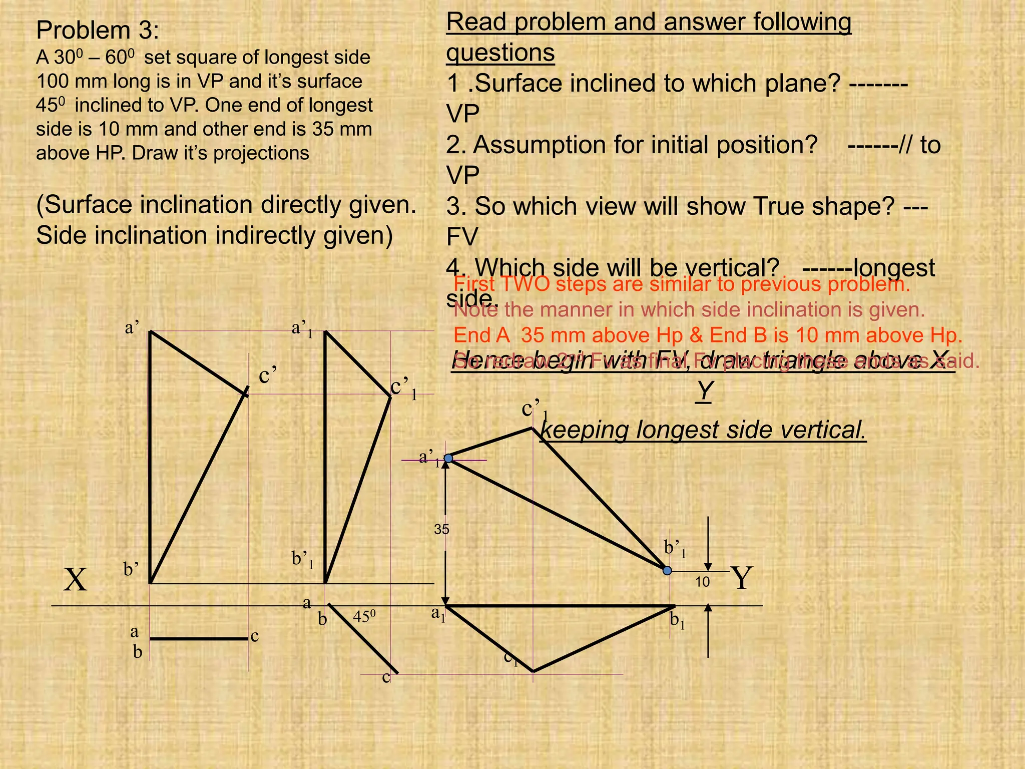 c
c1
X Y
450
a’1
b’1
c’1
a
c
a’
a
b1
b’
b
a1
b
a’1
b’1
c’1
c’
35
10
Problem 3:
A 300 – 600 set square of longest side
100 mm long is in VP and it’s surface
450 inclined to VP. One end of longest
side is 10 mm and other end is 35 mm
above HP. Draw it’s projections
(Surface inclination directly given.
Side inclination indirectly given)
Read problem and answer following
questions
1 .Surface inclined to which plane? -------
VP
2. Assumption for initial position? ------// to
VP
3. So which view will show True shape? ---
FV
4. Which side will be vertical? ------longest
side.
Hence begin with FV, draw triangle above X-
Y
keeping longest side vertical.
First TWO steps are similar to previous problem.
Note the manner in which side inclination is given.
End A 35 mm above Hp & End B is 10 mm above Hp.
So redraw 2nd Fv as final Fv placing these ends as said.
 