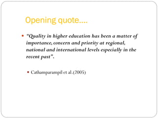 Opening quote….
 “Quality in higher education has been a matter of
importance,concern and priority at regional,
national and international levels especially in the
recent past”.
 Cathamparampil et al.(2005)
 