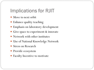 Implications for RJIT
 Move to next orbit
 Enhance quality teaching
 Emphasis on laboratory development
 Give space to experiment & innovate
 Network with other institutes
 Use of National Knowledge Network
 Stress on Research
 Provide ecosystem
 Faculty Incentive to motivate
 