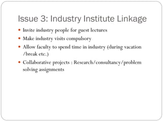 Issue 3: Industry Institute Linkage
 Invite industry people for guest lectures
 Make industry visits compulsory
 Allow faculty to spend time in industry (during vacation
/break etc.)
 Collaborative projects : Research/consultancy/problem
solving assignments
 
