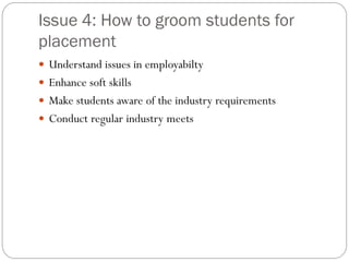 Issue 4: How to groom students for
placement
 Understand issues in employabilty
 Enhance soft skills
 Make students aware of the industry requirements
 Conduct regular industry meets
 