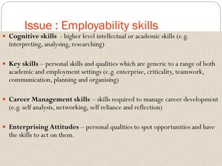 Issue : Employability skills
 Cognitive skills - higher level intellectual or academic skills (e.g.
interpreting, analysing, researching)
 Key skills – personal skills and qualities which are generic to a range of both
academic and employment settings (e.g. enterprise, criticality, teamwork,
communication, planning and organising)
 Career Management skills – skills required to manage career development
(e.g. self analysis, networking, self reliance and reflection)
 Enterprising Attitudes – personal qualities to spot opportunities and have
the skills to act on them.
 