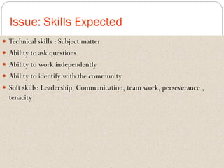 Issue: Skills Expected
 Technical skills : Subject matter
 Ability to ask questions
 Ability to work independently
 Ability to identify with the community
 Soft skills: Leadership, Communication, team work, perseverance ,
tenacity
 