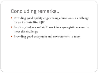 Concluding remarks..
 Providing good quality engineering education – a challenge
for an institute like RJIT
 Faculty , students and staff work in a synergistic manner to
meet this challenge
 Providing good ecosystem and environment: a must
 