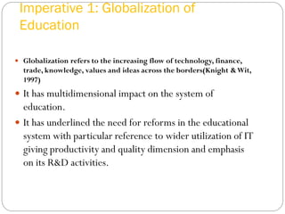 Imperative 1: Globalization of
Education
 Globalization refers to the increasing flow of technology, finance,
trade, knowledge, values and ideas across the borders(Knight &Wit,
1997)
 It has multidimensional impact on the system of
education.
 It has underlined the need for reforms in the educational
system with particular reference to wider utilization of IT
giving productivity and quality dimension and emphasis
on its R&D activities.
 