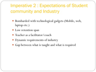 Imperative 2 : Expectations of Student
community and Industry
 Bombarded with technological gadgets (Mobile, web,
laptop etc.)
 Low retention span
 Teacher as a facilitator/coach
 Dynamic requirements of industry
 Gap between what is taught and what is required
 