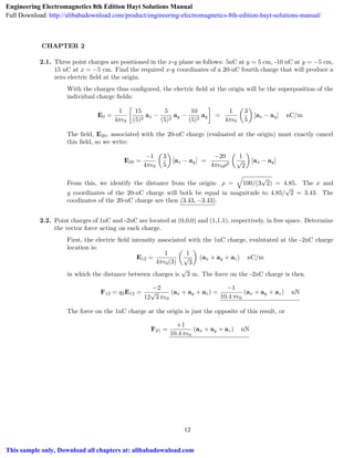 CHAPTER 2
2.1. Three point charges are positioned in the x-y plane as follows: 5nC at y = 5 cm, -10 nC at y = 5 cm,
15 nC at x = 5 cm. Find the required x-y coordinates of a 20-nC fourth charge that will produce a
zero electric ﬁeld at the origin.
With the charges thus conﬁgured, the electric ﬁeld at the origin will be the superposition of the
individual charge ﬁelds:
E0 =
1
4⇡✏0

15
(5)2
ax
5
(5)2
ay
10
(5)2
ay =
1
4⇡✏0
✓
3
5
◆
[ax ay] nC/m
The ﬁeld, E20, associated with the 20-nC charge (evaluated at the origin) must exactly cancel
this ﬁeld, so we write:
E20 =
1
4⇡✏0
✓
3
5
◆
[ax ay] =
20
4⇡✏0⇢2
✓
1
p
2
◆
[ax ay]
From this, we identify the distance from the origin: ⇢ =
q
100/(3
p
2) = 4.85. The x and
y coordinates of the 20-nC charge will both be equal in magnitude to 4.85/
p
2 = 3.43. The
coodinates of the 20-nC charge are then (3.43, 3.43).
2.2. Point charges of 1nC and -2nC are located at (0,0,0) and (1,1,1), respectively, in free space. Determine
the vector force acting on each charge.
First, the electric ﬁeld intensity associated with the 1nC charge, evalutated at the -2nC charge
location is:
E12 =
1
4⇡✏0(3)
✓
1
p
3
◆
(ax + ay + az) nC/m
in which the distance between charges is
p
3 m. The force on the -2nC charge is then
F12 = q2E12 =
2
12
p
3 ⇡✏0
(ax + ay + az) =
1
10.4 ⇡✏0
(ax + ay + az) nN
The force on the 1nC charge at the origin is just the opposite of this result, or
F21 =
+1
10.4 ⇡✏0
(ax + ay + az) nN
12
Engineering Electromagnetics 8th Edition Hayt Solutions Manual
Full Download: http://alibabadownload.com/product/engineering-electromagnetics-8th-edition-hayt-solutions-manual/
This sample only, Download all chapters at: alibabadownload.com
 