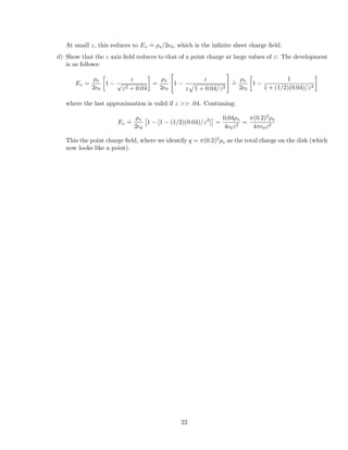 At small z, this reduces to Ez
.
= ⇢s/2✏0, which is the inﬁnite sheet charge ﬁeld.
d) Show that the z axis ﬁeld reduces to that of a point charge at large values of z: The development
is as follows:
Ez =
⇢s
2✏0

1
z
p
z2 + 0.04
=
⇢s
2✏0
"
1
z
z
p
1 + 0.04/z2
#
.
=
⇢s
2✏0

1
1
1 + (1/2)(0.04)/z2
where the last approximation is valid if z >> .04. Continuing:
Ez
.
=
⇢s
2✏0
⇥
1 [1 (1/2)(0.04)/z2
]
⇤
=
0.04⇢s
4✏0z2
=
⇡(0.2)2
⇢s
4⇡✏0z2
This the point charge ﬁeld, where we identify q = ⇡(0.2)2
⇢s as the total charge on the disk (which
now looks like a point).
22
 
