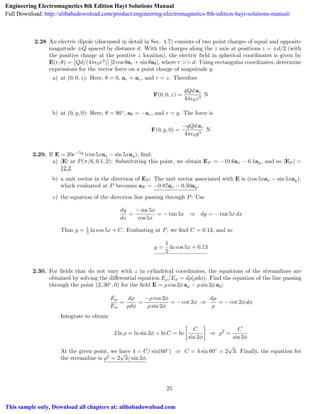 2.28 An electric dipole (discussed in detail in Sec. 4.7) consists of two point charges of equal and opposite
magnitude ±Q spaced by distance d. With the charges along the z axis at positions z = ±d/2 (with
the positive charge at the positive z location), the electric ﬁeld in spherical coordinates is given by
E(r, ✓) =
⇥
Qd/(4⇡✏0r3
)
⇤
[2 cos ✓ar + sin ✓a✓], where r >> d. Using rectangular coordinates, determine
expressions for the vector force on a point charge of magnitude q:
a) at (0, 0, z): Here, ✓ = 0, ar = az, and r = z. Therefore
F(0, 0, z) =
qQd az
4⇡✏0z3
N
b) at (0, y, 0): Here, ✓ = 90 , a✓ = az, and r = y. The force is
F(0, y, 0) =
qQd az
4⇡✏0y3
N
2.29. If E = 20e 5y
(cos 5xax sin 5xay), ﬁnd:
a) |E| at P(⇡/6, 0.1, 2): Substituting this point, we obtain EP = 10.6ax 6.1ay, and so |EP | =
12.2.
b) a unit vector in the direction of EP : The unit vector associated with E is (cos 5xax sin 5xay),
which evaluated at P becomes aE = 0.87ax 0.50ay.
c) the equation of the direction line passing through P: Use
dy
dx
=
sin 5x
cos 5x
= tan 5x ) dy = tan 5x dx
Thus y = 1
5 ln cos 5x + C. Evaluating at P, we ﬁnd C = 0.13, and so
y =
1
5
ln cos 5x + 0.13
2.30. For ﬁelds that do not vary with z in cylindrical coordinates, the equations of the streamlines are
obtained by solving the di↵erential equation E⇢/E = d⇢(⇢d ). Find the equation of the line passing
through the point (2, 30 , 0) for the ﬁeld E = ⇢ cos 2 a⇢ ⇢ sin 2 a :
E⇢
E
=
d⇢
⇢d
=
⇢ cos 2
⇢ sin 2
= cot 2 )
d⇢
⇢
= cot 2 d
Integrate to obtain
2 ln ⇢ = ln sin 2 + ln C = ln

C
sin 2
) ⇢2
=
C
sin 2
At the given point, we have 4 = C/ sin(60 ) ) C = 4 sin 60 = 2
p
3. Finally, the equation for
the streamline is ⇢2
= 2
p
3/ sin 2 .
25
Engineering Electromagnetics 8th Edition Hayt Solutions Manual
Full Download: http://alibabadownload.com/product/engineering-electromagnetics-8th-edition-hayt-solutions-manual/
This sample only, Download all chapters at: alibabadownload.com
 