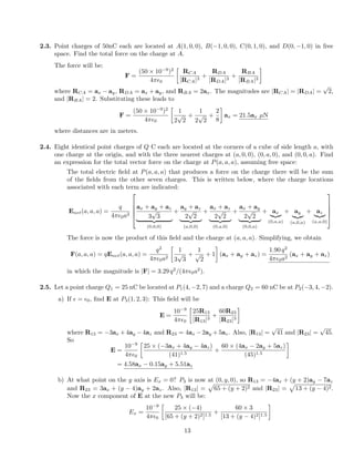 2.3. Point charges of 50nC each are located at A(1, 0, 0), B( 1, 0, 0), C(0, 1, 0), and D(0, 1, 0) in free
space. Find the total force on the charge at A.
The force will be:
F =
(50 ⇥ 10 9
)2
4⇡✏0

RCA
|RCA|3
+
RDA
|RDA|3
+
RBA
|RBA|3
where RCA = ax ay, RDA = ax + ay, and RBA = 2ax. The magnitudes are |RCA| = |RDA| =
p
2,
and |RBA| = 2. Substituting these leads to
F =
(50 ⇥ 10 9
)2
4⇡✏0

1
2
p
2
+
1
2
p
2
+
2
8
ax = 21.5ax µN
where distances are in meters.
2.4. Eight identical point charges of Q C each are located at the corners of a cube of side length a, with
one charge at the origin, and with the three nearest charges at (a, 0, 0), (0, a, 0), and (0, 0, a). Find
an expression for the total vector force on the charge at P(a, a, a), assuming free space:
The total electric ﬁeld at P(a, a, a) that produces a force on the charge there will be the sum
of the ﬁelds from the other seven charges. This is written below, where the charge locations
associated with each term are indicated:
Enet(a, a, a) =
q
4⇡✏0a2
2
6
6
6
4
ax + ay + az
3
p
3
| {z }
(0,0,0)
+
ay + az
2
p
2
| {z }
(a,0,0)
+
ax + az
2
p
2
| {z }
(0,a,0)
+
ax + ay
2
p
2
| {z }
(0,0,a)
+ ax
|{z}
(0,a,a)
+ ay
|{z}
(a,0,a)
+ az
|{z}
(a,a,0)
3
7
7
7
5
The force is now the product of this ﬁeld and the charge at (a, a, a). Simplifying, we obtain
F(a, a, a) = qEnet(a, a, a) =
q2
4⇡✏0a2

1
3
p
3
+
1
p
2
+ 1 (ax + ay + az) =
1.90 q2
4⇡✏0a2
(ax + ay + az)
in which the magnitude is |F| = 3.29 q2
/(4⇡✏0a2
).
2.5. Let a point charge Q1 = 25 nC be located at P1(4, 2, 7) and a charge Q2 = 60 nC be at P2( 3, 4, 2).
a) If ✏ = ✏0, ﬁnd E at P3(1, 2, 3): This ﬁeld will be
E =
10 9
4⇡✏0

25R13
|R13|3
+
60R23
|R23|3
where R13 = 3ax +4ay 4az and R23 = 4ax 2ay +5az. Also, |R13| =
p
41 and |R23| =
p
45.
So
E =
10 9
4⇡✏0

25 ⇥ ( 3ax + 4ay 4az)
(41)1.5
+
60 ⇥ (4ax 2ay + 5az)
(45)1.5
= 4.58ax 0.15ay + 5.51az
b) At what point on the y axis is Ex = 0? P3 is now at (0, y, 0), so R13 = 4ax + (y + 2)ay 7az
and R23 = 3ax + (y 4)ay + 2az. Also, |R13| =
p
65 + (y + 2)2 and |R23| =
p
13 + (y 4)2.
Now the x component of E at the new P3 will be:
Ex =
10 9
4⇡✏0

25 ⇥ ( 4)
[65 + (y + 2)2]1.5
+
60 ⇥ 3
[13 + (y 4)2]1.5
13
 