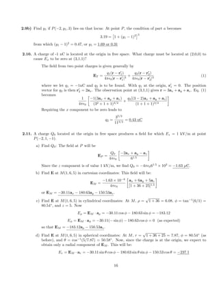 2.9b) Find y1 if P( 2, y1, 3) lies on that locus: At point P, the condition of part a becomes
3.19 =
⇥
1 + (y1 1)2
⇤3
from which (y1 1)2
= 0.47, or y1 = 1.69 or 0.31
2.10. A charge of -1 nC is located at the origin in free space. What charge must be located at (2,0,0) to
cause Ex to be zero at (3,1,1)?
The ﬁeld from two point charges is given generally by
ET =
q1(r r0
1)
4⇡✏0|r r0
1|3
+
q2(r r0
2)
4⇡✏0|r r0
2|3
(1)
where we let q1 = 1nC and q2 is to be found. With q1 at the origin, r0
1 = 0. The position
vector for q2 is then r0
2 = 2ax. The observation point at (3,1,1) gives r = 3ax + ay + az. Eq. (1)
becomes
1
4⇡✏0

1(3ax + ay + az)
(32 + 1 + 1)3/2
+
q2[(3 2)ax + ay + az]
(1 + 1 + 1)3/2
Requiring the x component to be zero leads to
q2 =
35/2
113/2
= 0.43 nC
2.11. A charge Q0 located at the origin in free space produces a ﬁeld for which Ez = 1 kV/m at point
P( 2, 1, 1).
a) Find Q0: The ﬁeld at P will be
EP =
Q0
4⇡✏0

2ax + ay az
61.5
Since the z component is of value 1 kV/m, we ﬁnd Q0 = 4⇡✏061.5
⇥ 103
= 1.63 µC.
b) Find E at M(1, 6, 5) in cartesian coordinates: This ﬁeld will be:
EM =
1.63 ⇥ 10 6
4⇡✏0

ax + 6ay + 5az
[1 + 36 + 25]1.5
or EM = 30.11ax 180.63ay 150.53az.
c) Find E at M(1, 6, 5) in cylindrical coordinates: At M, ⇢ =
p
1 + 36 = 6.08, = tan 1
(6/1) =
80.54 , and z = 5. Now
E⇢ = EM · a⇢ = 30.11 cos 180.63 sin = 183.12
E = EM · a = 30.11( sin ) 180.63 cos = 0 (as expected)
so that EM = 183.12a⇢ 150.53az.
d) Find E at M(1, 6, 5) in spherical coordinates: At M, r =
p
1 + 36 + 25 = 7.87, = 80.54 (as
before), and ✓ = cos 1
(5/7.87) = 50.58 . Now, since the charge is at the origin, we expect to
obtain only a radial component of EM . This will be:
Er = EM · ar = 30.11 sin ✓ cos 180.63 sin ✓ sin 150.53 cos ✓ = 237.1
16
 