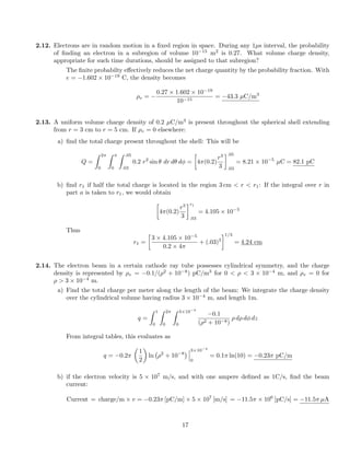 2.12. Electrons are in random motion in a ﬁxed region in space. During any 1µs interval, the probability
of ﬁnding an electron in a subregion of volume 10 15
m2
is 0.27. What volume charge density,
appropriate for such time durations, should be assigned to that subregion?
The ﬁnite probabilty e↵ectively reduces the net charge quantity by the probability fraction. With
e = 1.602 ⇥ 10 19
C, the density becomes
⇢v =
0.27 ⇥ 1.602 ⇥ 10 19
10 15
= 43.3 µC/m3
2.13. A uniform volume charge density of 0.2 µC/m3
is present throughout the spherical shell extending
from r = 3 cm to r = 5 cm. If ⇢v = 0 elsewhere:
a) ﬁnd the total charge present throughout the shell: This will be
Q =
Z 2⇡
0
Z ⇡
0
Z .05
.03
0.2 r2
sin ✓ dr d✓ d =

4⇡(0.2)
r3
3
.05
.03
= 8.21 ⇥ 10 5
µC = 82.1 pC
b) ﬁnd r1 if half the total charge is located in the region 3 cm < r < r1: If the integral over r in
part a is taken to r1, we would obtain

4⇡(0.2)
r3
3
r1
.03
= 4.105 ⇥ 10 5
Thus
r1 =

3 ⇥ 4.105 ⇥ 10 5
0.2 ⇥ 4⇡
+ (.03)3
1/3
= 4.24 cm
2.14. The electron beam in a certain cathode ray tube possesses cylindrical symmetry, and the charge
density is represented by ⇢v = 0.1/(⇢2
+ 10 8
) pC/m3
for 0 < ⇢ < 3 ⇥ 10 4
m, and ⇢v = 0 for
⇢ > 3 ⇥ 10 4
m.
a) Find the total charge per meter along the length of the beam: We integrate the charge density
over the cylindrical volume having radius 3 ⇥ 10 4
m, and length 1m.
q =
Z 1
0
Z 2⇡
0
Z 3⇥10 4
0
0.1
(⇢2 + 10 8)
⇢ d⇢ d dz
From integral tables, this evaluates as
q = 0.2⇡
✓
1
2
◆
ln ⇢2
+ 10 8
3⇥10 4
0
= 0.1⇡ ln(10) = 0.23⇡ pC/m
b) if the electron velocity is 5 ⇥ 107
m/s, and with one ampere deﬁned as 1C/s, ﬁnd the beam
current:
Current = charge/m ⇥ v = 0.23⇡ [pC/m] ⇥ 5 ⇥ 107
[m/s] = 11.5⇡ ⇥ 106
[pC/s] = 11.5⇡ µA
17
 