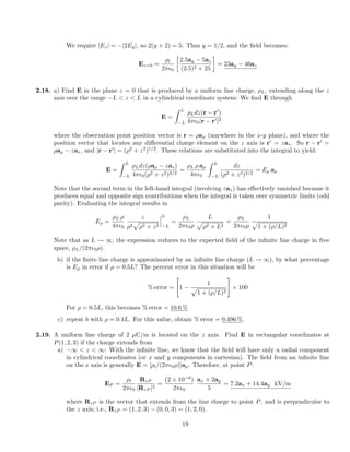 We require |Ez| = |2Ey|, so 2(y + 2) = 5. Thus y = 1/2, and the ﬁeld becomes:
Ez=0 =
⇢l
2⇡✏0

2.5ay 5az
(2.5)2 + 25
= 23ay 46az
2.18. a) Find E in the plane z = 0 that is produced by a uniform line charge, ⇢L, extending along the z
axis over the range L < z < L in a cylindrical coordinate system: We ﬁnd E through
E =
Z L
L
⇢Ldz(r r0
)
4⇡✏0|r r0|3
where the observation point position vector is r = ⇢a⇢ (anywhere in the x-y plane), and where the
position vector that locates any di↵erential charge element on the z axis is r0
= zaz. So r r0
=
⇢a⇢ zaz, and |r r0
| = (⇢2
+ z2
)1/2
. These relations are substituted into the integral to yield:
E =
Z L
L
⇢Ldz(⇢a⇢ zaz)
4⇡✏0(⇢2 + z2)3/2
=
⇢L ⇢ a⇢
4⇡✏0
Z L
L
dz
(⇢2 + z2)3/2
= E⇢ a⇢
Note that the second term in the left-hand integral (involving zaz) has e↵ectively vanished because it
produces equal and opposite sign contributions when the integral is taken over symmetric limits (odd
parity). Evaluating the integral results in
E⇢ =
⇢L ⇢
4⇡✏0
z
⇢2
p
⇢2 + z2
L
L
=
⇢L
2⇡✏0⇢
L
p
⇢2 + L2
=
⇢L
2⇡✏0⇢
1
p
1 + (⇢/L)2
Note that as L ! 1, the expression reduces to the expected ﬁeld of the inﬁnite line charge in free
space, ⇢L/(2⇡✏0⇢).
b) if the ﬁnite line charge is approximated by an inﬁnite line charge (L ! 1), by what percentage
is E⇢ in error if ⇢ = 0.5L? The percent error in this situation will be
% error =
"
1
1
p
1 + (⇢/L)2
#
⇥ 100
For ⇢ = 0.5L, this becomes % error = 10.6 %
c) repeat b with ⇢ = 0.1L. For this value, obtain % error = 0.496 %.
2.19. A uniform line charge of 2 µC/m is located on the z axis. Find E in rectangular coordinates at
P(1, 2, 3) if the charge extends from
a) 1 < z < 1: With the inﬁnite line, we know that the ﬁeld will have only a radial component
in cylindrical coordinates (or x and y components in cartesian). The ﬁeld from an inﬁnite line
on the z axis is generally E = [⇢l/(2⇡✏0⇢)]a⇢. Therefore, at point P:
EP =
⇢l
2⇡✏0
RzP
|RzP |2
=
(2 ⇥ 10 6
)
2⇡✏0
ax + 2ay
5
= 7.2ax + 14.4ay kV/m
where RzP is the vector that extends from the line charge to point P, and is perpendicular to
the z axis; i.e., RzP = (1, 2, 3) (0, 0, 3) = (1, 2, 0).
19
 