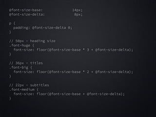 @font-size-base:
@font-size-delta:

14px;
8px;

!
p {
padding: @font-size-delta 0;
}

!
// 50px - heading size
.font-huge {
font-size: floor(@font-size-base * 3 + @font-size-delta);
}

!
// 36px - titles
.font-big {
font-size: floor(@font-size-base * 2 + @font-size-delta);
}

!
// 22px - subtitles
.font-medium {
font-size: floor(@font-size-base + @font-size-delta);
}

 