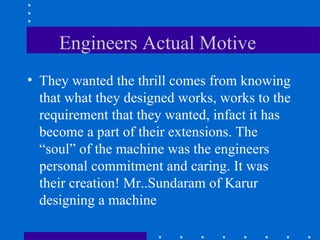 Engineers Actual Motive  They wanted the thrill comes from knowing that what they designed works, works to the requirement that they wanted, infact it has become a part of their extensions. The “soul” of the machine was the engineers personal commitment and caring. It was their creation! Mr..Sundaram of Karur designing a machine  