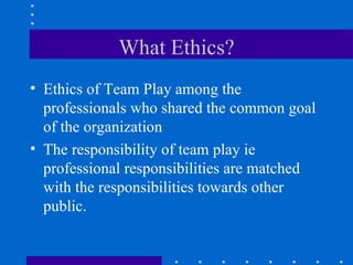 What Ethics? Ethics of Team Play among the professionals who shared the common goal of the organization The responsibility of team play ie professional responsibilities are matched with the responsibilities towards other public. 