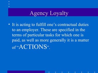 Agency Loyalty It is acting to fulfill one’s contractual duties to an employer. These are specified in the terms of particular tasks for which one is paid, as well as more generally it is a matter of “ ACTIONS ”. 