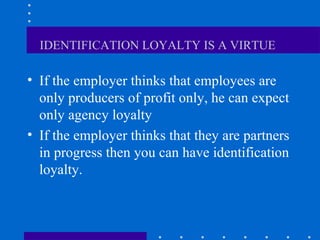 IDENTIFICATION LOYALTY IS A VIRTUE   If the employer thinks that employees are only producers of profit only, he can expect only agency loyalty  If the employer thinks that they are partners in progress then you can have identification loyalty.  
