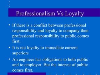 Professionalism Vs Loyalty If there is a conflict between professional responsibility and loyalty to company then professional responsibility to public comes first. It is not loyalty to immediate current superiors An engineer has obligations to both public and to employer. But the interest of public comes first.  