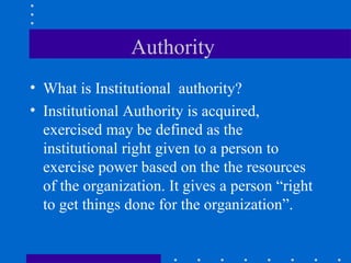 Authority  What is Institutional  authority? Institutional Authority is acquired, exercised may be defined as the institutional right given to a person to exercise power based on the the resources of the organization. It gives a person “right to get things done for the organization”. 